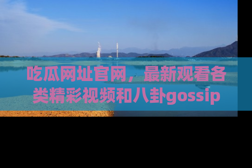 吃瓜网址官网，最新观看各类精彩视频和八卦gossip