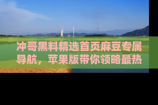 冲哥黑料精选首页麻豆专属导航，苹果版带你领略最热的黑料故事