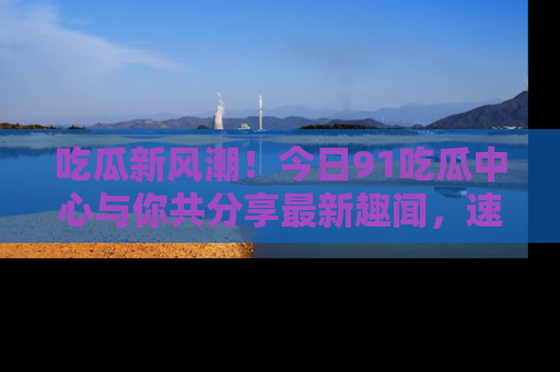 吃瓜新风潮！今日91吃瓜中心与你共分享最新趣闻，速来点击入口看看吧！