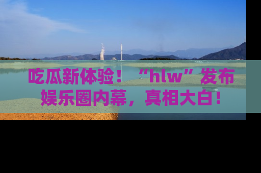 吃瓜新体验！“hlw”发布娱乐圈内幕，真相大白！