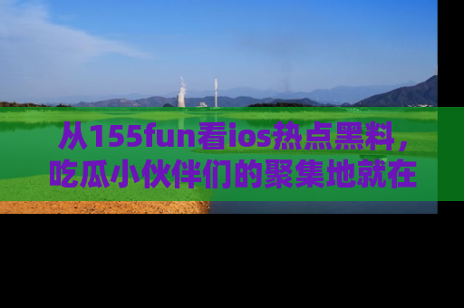 从155fun看ios热点黑料，吃瓜小伙伴们的聚集地就在这里！
