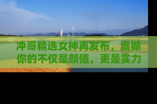 冲哥精选女神再发布，震撼你的不仅是颜值，更是实力！