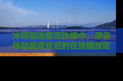 冲哥精选首页热播中，带你体验最受欢迎的在线播放吃瓜节目