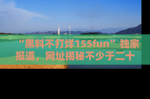 “黑料不打烊155fun”独家报道，网址揭秘不少于二十条惊人黑料新闻！