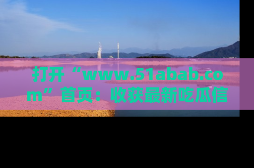 打开“www.51abab.com”首页：收获最新吃瓜信息，成为圈内明星动态达人！