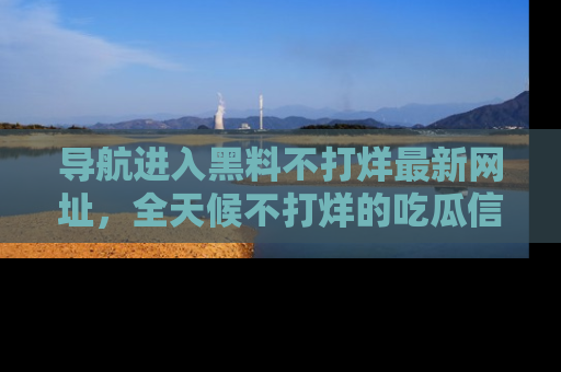 导航进入黑料不打烊最新网址，全天候不打烊的吃瓜信息为你奉上！