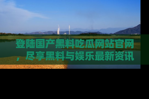 登陆国产黑料吃瓜网站官网，尽享黑料与娱乐最新资讯