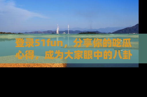 登录51fun，分享你的吃瓜心得，成为大家眼中的八卦专家！
