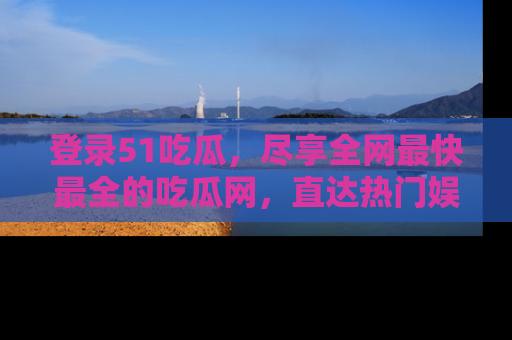 登录51吃瓜，尽享全网最快最全的吃瓜网，直达热门娱乐新闻！