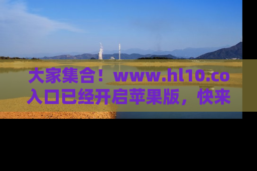 大家集合！www.hl10.co入口已经开启苹果版，快来一起享受吃瓜吧！