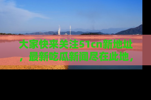 大家快来关注51cn新地址，最新吃瓜新闻尽在此地，绝对不容错过哦！