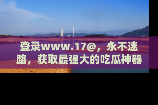 登录www.17@，永不迷路，获取最强大的吃瓜神器，解锁娱乐新动态。