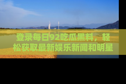 登录每日92吃瓜黑料，轻松获取最新娱乐新闻和明星炒作背后的真相