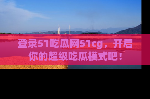 登录51吃瓜网51cg，开启你的超级吃瓜模式吧！