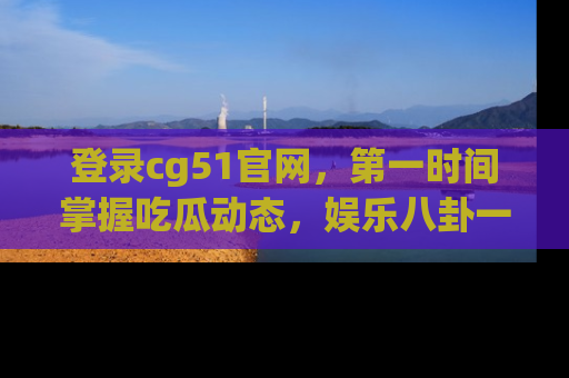 登录cg51官网，第一时间掌握吃瓜动态，娱乐八卦一网打尽！