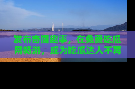 发布奇闻趣事，在免费吃瓜网畅游，成为吃瓜达人不再是梦！