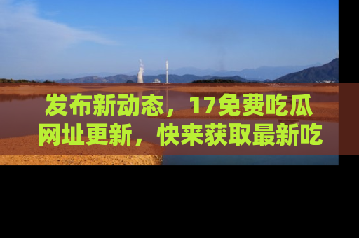 发布新动态，17免费吃瓜网址更新，快来获取最新吃瓜信息哦！