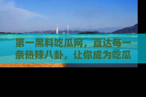 第一黑料吃瓜网，直达每一条热辣八卦，让你成为吃瓜达人！