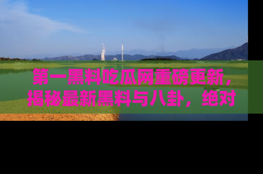 第一黑料吃瓜网重磅更新，揭秘最新黑料与八卦，绝对不容错过