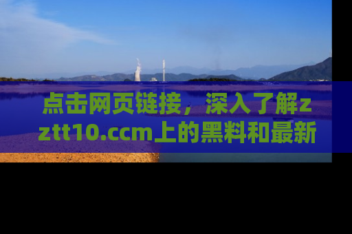 点击网页链接，深入了解zztt10.ccm上的黑料和最新消息！