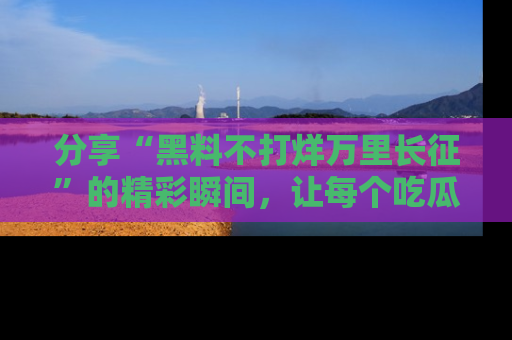 分享“黑料不打烊万里长征”的精彩瞬间，让每个吃瓜人都乐在其中！