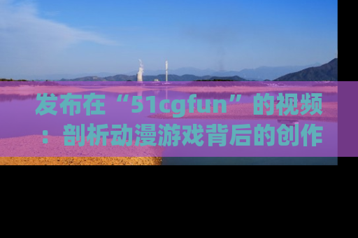 发布在“51cgfun”的视频：剖析动漫游戏背后的创作故事与文化意蕴！