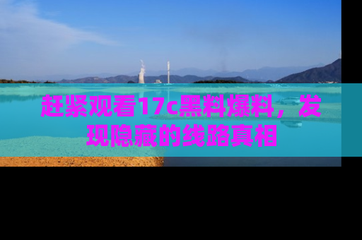 赶紧观看17c黑料爆料，发现隐藏的线路真相