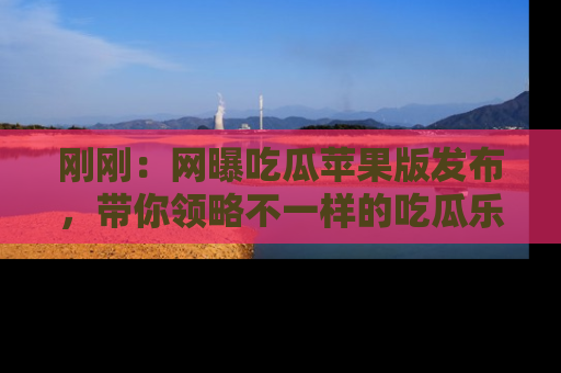 刚刚：网曝吃瓜苹果版发布，带你领略不一样的吃瓜乐趣！