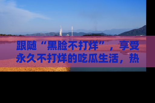跟随“黑脸不打烊”，享受永久不打烊的吃瓜生活，热辣八卦不断