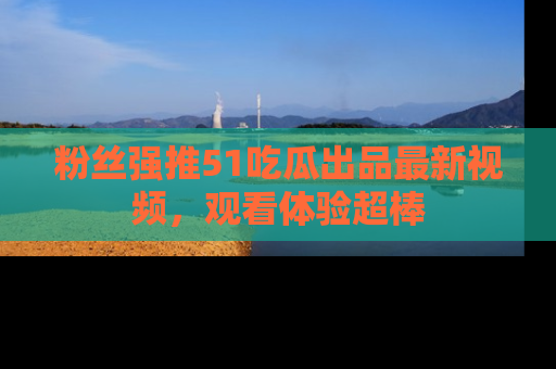 粉丝强推51吃瓜出品最新视频，观看体验超棒
