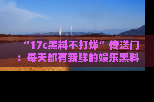 “17c黑料不打烊”传送门:每天都有新鲜的娱乐黑料等你来揭秘!