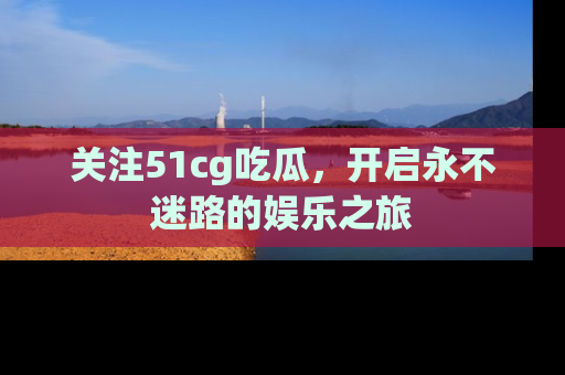 关注51cg吃瓜，开启永不迷路的娱乐之旅