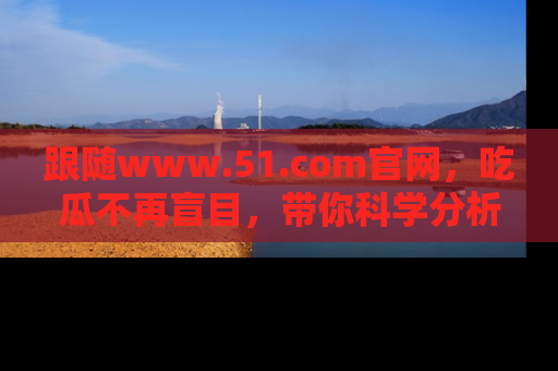 跟随www.51.com官网，吃瓜不再盲目，带你科学分析娱乐圈动态！