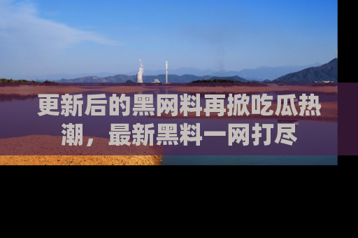更新后的黑网料再掀吃瓜热潮，最新黑料一网打尽