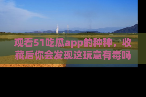 观看51吃瓜app的种种，收藏后你会发现这玩意有毒吗？