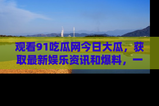 观看91吃瓜网今日大瓜，获取最新娱乐资讯和爆料，一起来围观！