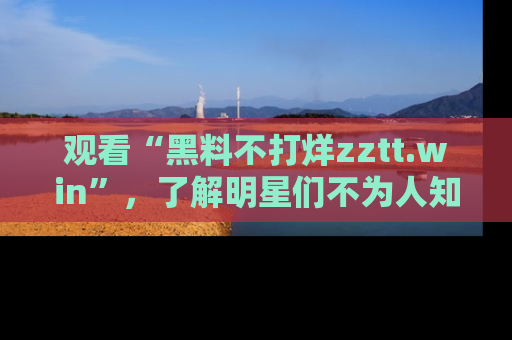 观看“黑料不打烊zztt.win”，了解明星们不为人知的黑料内幕