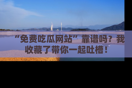 “免费吃瓜网站”靠谱吗?我收藏了带你一起吐槽!