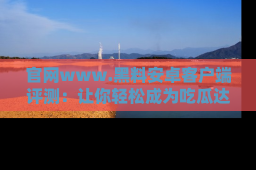 官网www.黑料安卓客户端评测：让你轻松成为吃瓜达人！