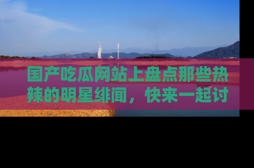 国产吃瓜网站上盘点那些热辣的明星绯闻，快来一起讨论吧！