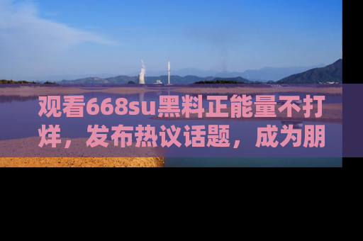 观看668su黑料正能量不打烊，发布热议话题，成为朋友圈焦点！