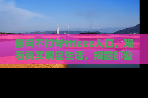 黑料不打烊tttzzz入口，观看真实明星生活，揭露那些不为人知的真相