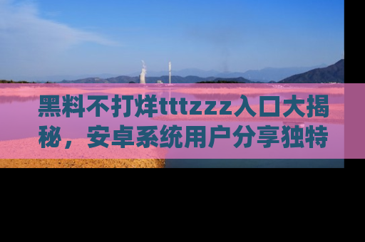 黑料不打烊tttzzz入口大揭秘，安卓系统用户分享独特的获取方式！