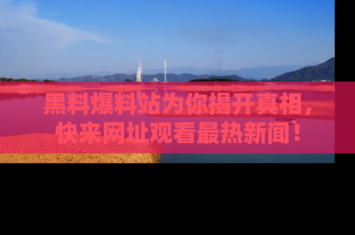 黑料爆料站为你揭开真相，快来网址观看最热新闻！