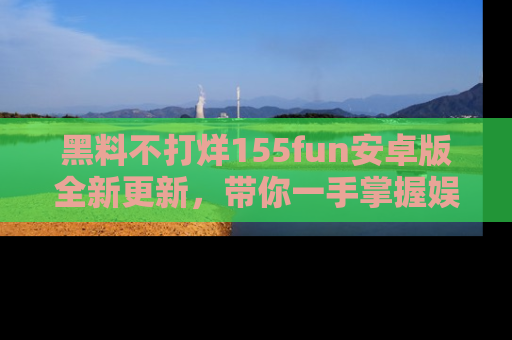 黑料不打烊155fun安卓版全新更新，带你一手掌握娱乐圈的秘密与八卦！