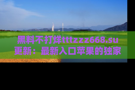 黑料不打烊tttzzz668.su更新：最新入口苹果的独家黑料，你不能错过的真相！