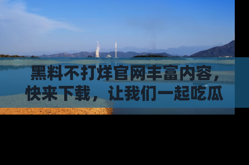 黑料不打烊官网丰富内容，快来下载，让我们一起吃瓜吧！