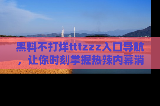 黑料不打烊tttzzz入口导航，让你时刻掌握热辣内幕消息
