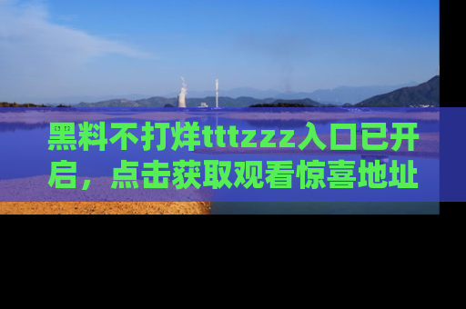 黑料不打烊tttzzz入口已开启，点击获取观看惊喜地址！