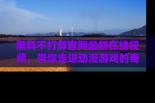 黑料不打烊官网最新在线视频，带你走进动漫游戏的奇幻与现实交汇处